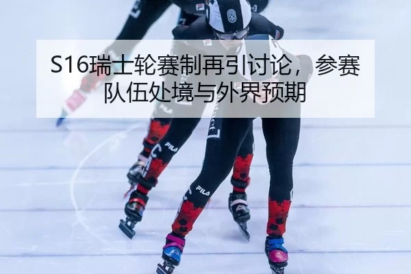S16瑞士轮赛制再引讨论，参赛队伍处境与外界预期