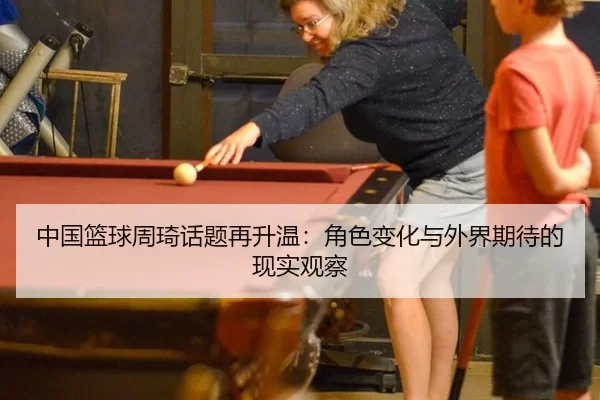中国篮球周琦话题再升温：角色变化与外界期待的现实观察