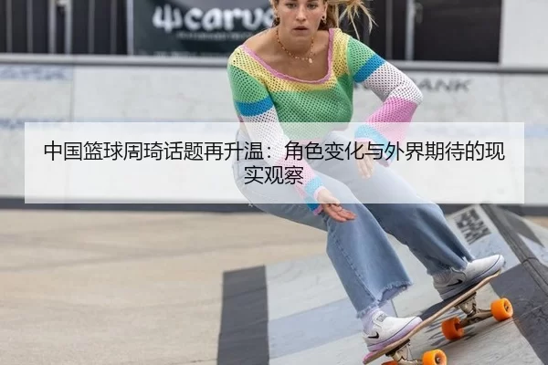 中国篮球周琦话题再升温：角色变化与外界期待的现实观察